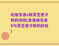 吃维生素e和灵芝孢子粉的功效(食用维生素E与灵芝孢子粉的好处)