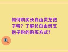 如何购买长白山灵芝孢子粉？了解长白山灵芝孢子粉的购买方式？