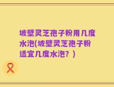 坡壁灵芝孢子粉用几度水泡(坡壁灵芝孢子粉适宜几度水泡？)