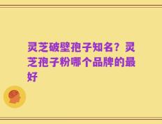 灵芝破壁孢子知名？灵芝孢子粉哪个品牌的最好