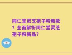 同仁堂灵芝孢子粉新款？全面解析同仁堂灵芝孢子粉新品？