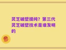 灵芝破壁提纯？第三代灵芝破壁技术是谁发明的