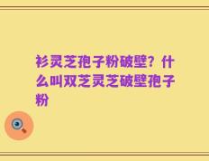衫灵芝孢子粉破壁？什么叫双芝灵芝破壁孢子粉
