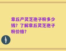 章丘产灵芝孢子粉多少钱？了解章丘灵芝孢子粉价格？