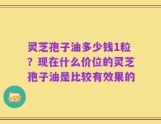 灵芝孢子油多少钱1粒？现在什么价位的灵芝孢子油是比较有效果的