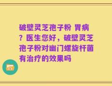 破壁灵芝孢子粉 胃病？医生您好，破壁灵芝孢子粉对幽门螺旋杆菌有治疗的效果吗