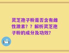灵芝孢子粉是否含有雌性激素？？解析灵芝孢子粉的成分及功效？