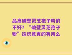 品高破壁灵芝孢子粉的不好？“破壁灵芝孢子粉”这玩意真的有用么