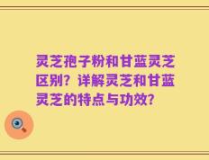 灵芝孢子粉和甘蓝灵芝区别？详解灵芝和甘蓝灵芝的特点与功效？
