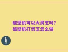 破壁机可以大灵芝吗？破壁机打灵芝怎么做