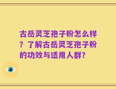 古岳灵芝孢子粉怎么样？了解古岳灵芝孢子粉的功效与适用人群？