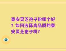 泰安灵芝孢子粉哪个好？如何选择高品质的泰安灵芝孢子粉？