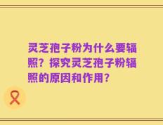 灵芝孢子粉为什么要辐照？探究灵芝孢子粉辐照的原因和作用？