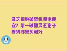 灵芝细胞破壁机哪家便宜？紫一破壁灵芝孢子粉到哪里买最好