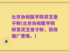 北京协和医学院灵芝孢子粉(北京协和医学院研发灵芝孢子粉，获得推广使用。)