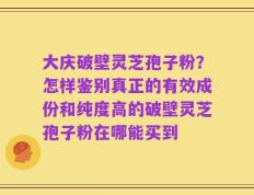 大庆破壁灵芝孢子粉？怎样鉴别真正的有效成份和纯度高的破壁灵芝孢子粉在哪能买到