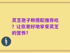 灵芝孢子粉搭配推荐吃？让你更好地享受灵芝的营养？