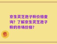 京生灵芝孢子粉价格查询？了解京生灵芝孢子粉的市场价格？