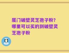 厦门破壁灵芝孢子粉？哪里可以买的到破壁灵芝孢子粉