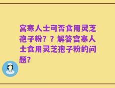 宫寒人士可否食用灵芝孢子粉？？解答宫寒人士食用灵芝孢子粉的问题？