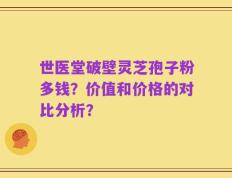 世医堂破壁灵芝孢子粉多钱？价值和价格的对比分析？