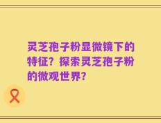 灵芝孢子粉显微镜下的特征？探索灵芝孢子粉的微观世界？