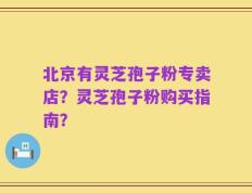 北京有灵芝孢子粉专卖店？灵芝孢子粉购买指南？