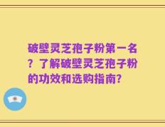 破壁灵芝孢子粉第一名？了解破壁灵芝孢子粉的功效和选购指南？