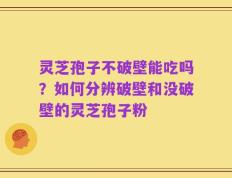 灵芝孢子不破壁能吃吗？如何分辨破壁和没破壁的灵芝孢子粉