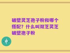 破壁灵芝孢子粉和哪个搭配？什么叫双芝灵芝破壁孢子粉