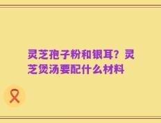 灵芝孢子粉和银耳？灵芝煲汤要配什么材料