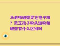 马老师破壁灵芝孢子粉？灵芝孢子粉头道粉和破壁有什么区别吗