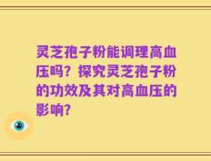 灵芝孢子粉能调理高血压吗？探究灵芝孢子粉的功效及其对高血压的影响？