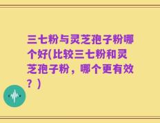 三七粉与灵芝孢子粉哪个好(比较三七粉和灵芝孢子粉，哪个更有效？)