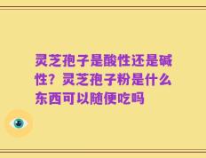灵芝孢子是酸性还是碱性？灵芝孢子粉是什么东西可以随便吃吗