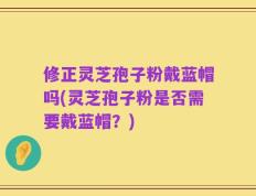 修正灵芝孢子粉戴蓝帽吗(灵芝孢子粉是否需要戴蓝帽？)