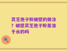 灵芝孢子粉破壁的做法？破壁灵芝孢子粉是溶于水的吗