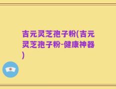吉元灵芝孢子粉(吉元灵芝孢子粉-健康神器)
