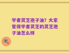 学者灵芝孢子油？大家觉得学者灵芝的灵芝孢子油怎么样