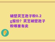 破壁灵芝孢子粉0.2g报价？灵芝破壁孢子粉哪里有卖