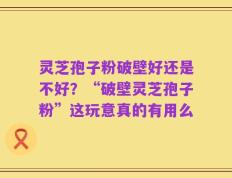 灵芝孢子粉破壁好还是不好？“破壁灵芝孢子粉”这玩意真的有用么