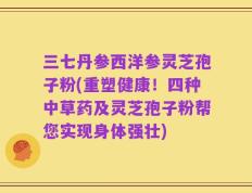 三七丹参西洋参灵芝孢子粉(重塑健康！四种中草药及灵芝孢子粉帮您实现身体强壮)