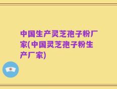 中国生产灵芝孢子粉厂家(中国灵芝孢子粉生产厂家)