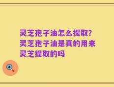 灵芝孢子油怎么提取？灵芝孢子油是真的用来灵芝提取的吗