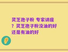 灵芝孢子粉 专家讲座？灵芝孢子粉没油的好还是有油的好