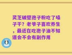 灵芝破壁孢子粉吃了嗓子干？老爷子喜欢养生，最近在吃孢子油不知道会不会有副作用