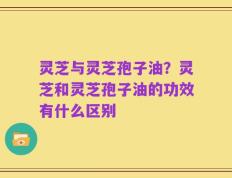 灵芝与灵芝孢子油？灵芝和灵芝孢子油的功效有什么区别