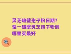 灵芝破壁孢子粉日期？紫一破壁灵芝孢子粉到哪里买最好