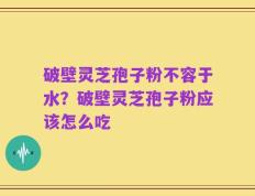 破壁灵芝孢子粉不容于水？破壁灵芝孢子粉应该怎么吃