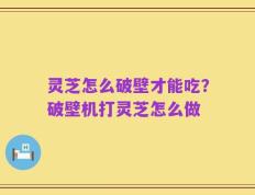 灵芝怎么破壁才能吃？破壁机打灵芝怎么做